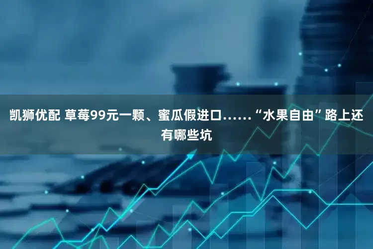 凯狮优配 草莓99元一颗、蜜瓜假进口……“水果自由”路上还有哪些坑