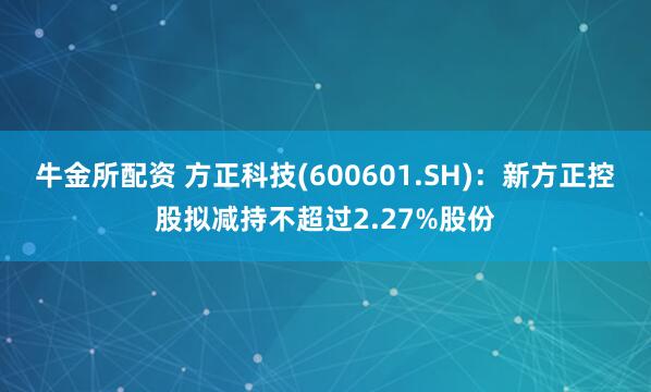 牛金所配资 方正科技(600601.SH)：新方正控股拟减持不超过2.27%股份