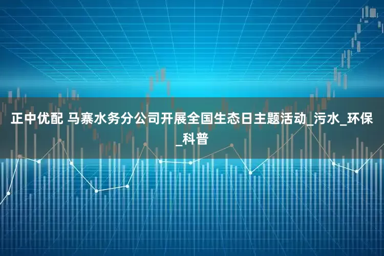 正中优配 马寨水务分公司开展全国生态日主题活动_污水_环保_科普