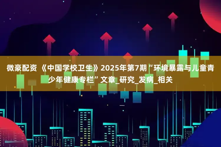 微豪配资 《中国学校卫生》2025年第7期“环境暴露与儿童青少年健康专栏”文章_研究_发病_相关