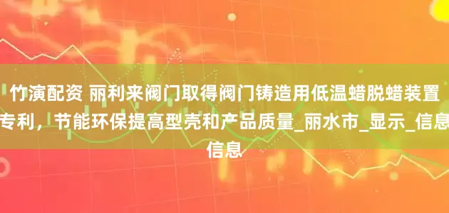 竹演配资 丽利来阀门取得阀门铸造用低温蜡脱蜡装置专利，节能环保提高型壳和产品质量_丽水市_显示_信息