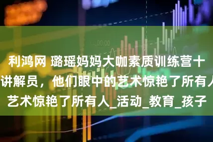 利鸿网 璐瑶妈妈大咖素质训练营十岁学员成美术馆讲解员，他们眼中的艺术惊艳了所有人_活动_教育_孩子