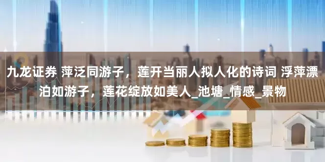九龙证券 萍泛同游子，莲开当丽人拟人化的诗词 浮萍漂泊如游子，莲花绽放如美人_池塘_情感_景物