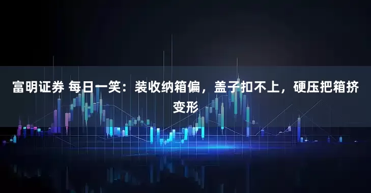 富明证券 每日一笑：装收纳箱偏，盖子扣不上，硬压把箱挤变形