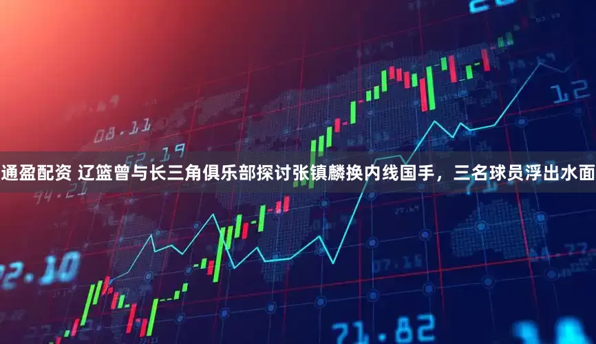 通盈配资 辽篮曾与长三角俱乐部探讨张镇麟换内线国手，三名球员浮出水面