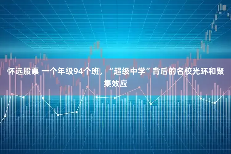 怀远股票 一个年级94个班，“超级中学”背后的名校光环和聚集效应