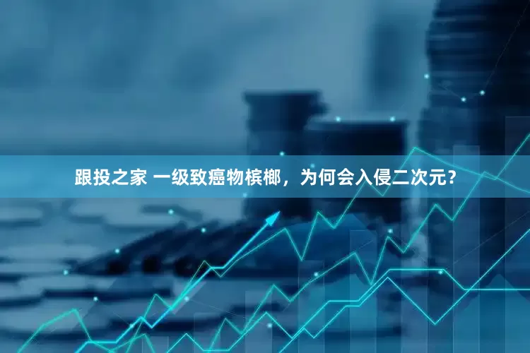 跟投之家 一级致癌物槟榔，为何会入侵二次元？