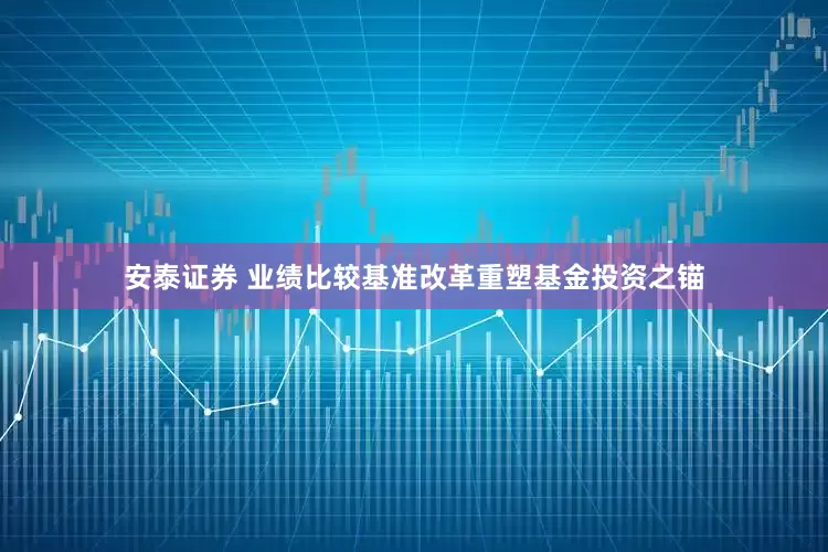 安泰证券 业绩比较基准改革重塑基金投资之锚